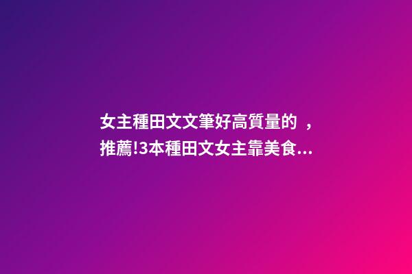 女主種田文文筆好高質量的，推薦!3本種田文女主靠美食發家致富